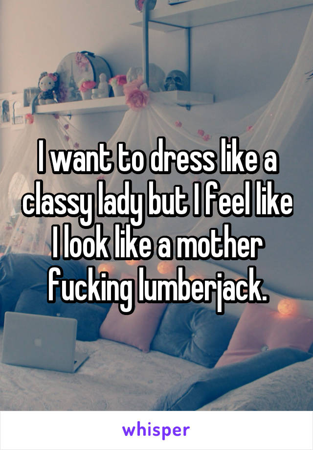 I want to dress like a classy lady but I feel like I look like a mother fucking lumberjack.