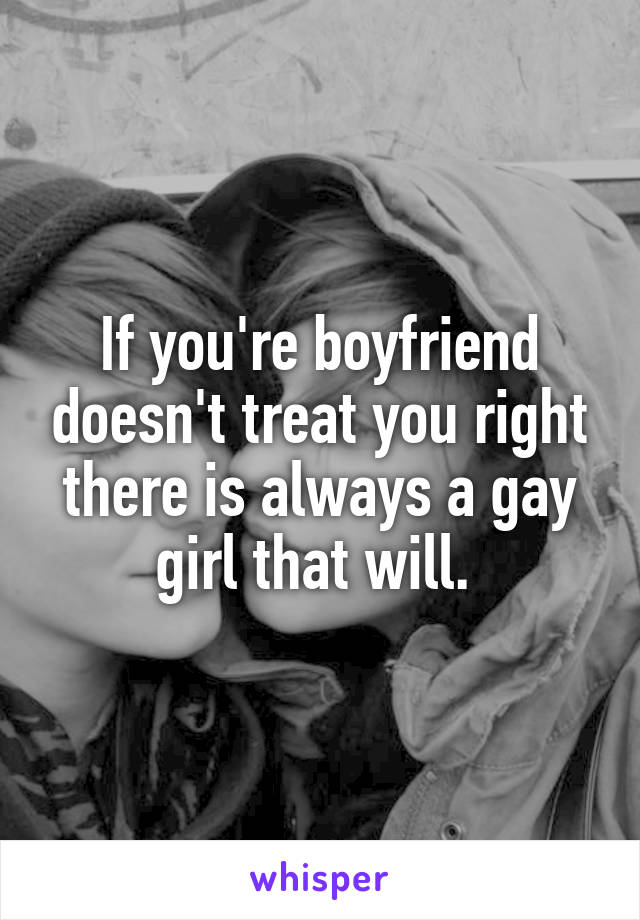 If you're boyfriend doesn't treat you right there is always a gay girl that will. 