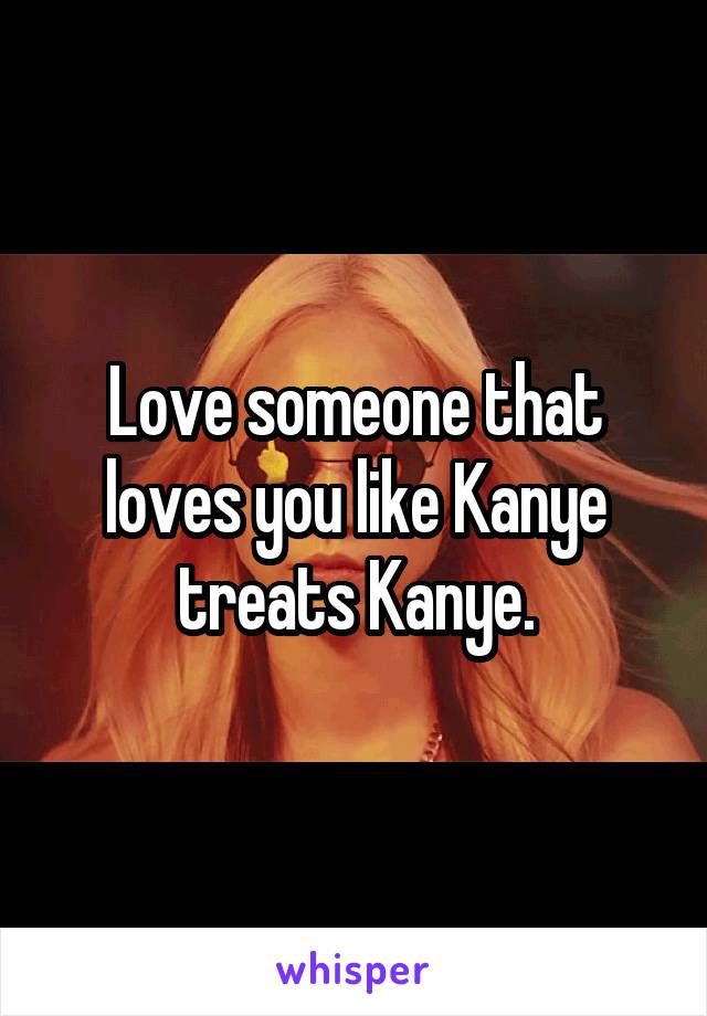 Love someone that loves you like Kanye treats Kanye.