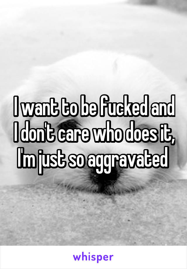 I want to be fucked and I don't care who does it, I'm just so aggravated 