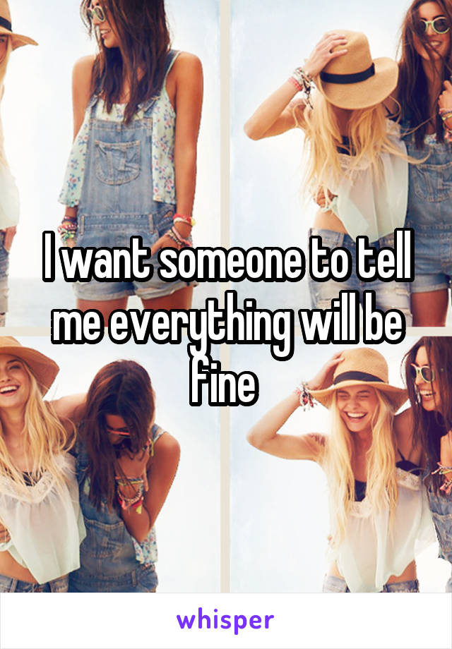 I want someone to tell me everything will be fine 