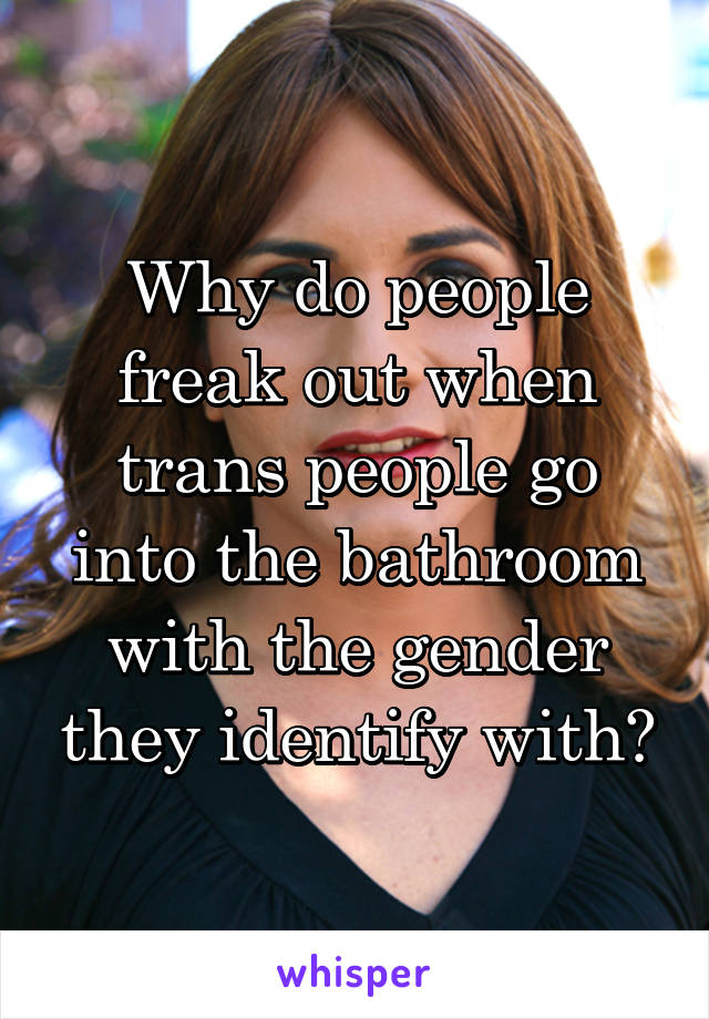 Why do people freak out when trans people go into the bathroom with the gender they identify with?