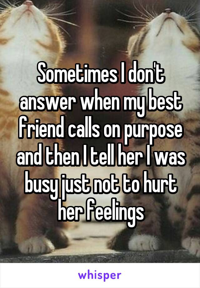 Sometimes I don't answer when my best friend calls on purpose and then I tell her I was busy just not to hurt her feelings