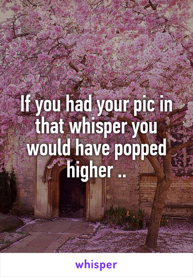 If you had your pic in that whisper you would have popped higher ..