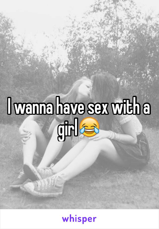 I wanna have sex with a girl😂