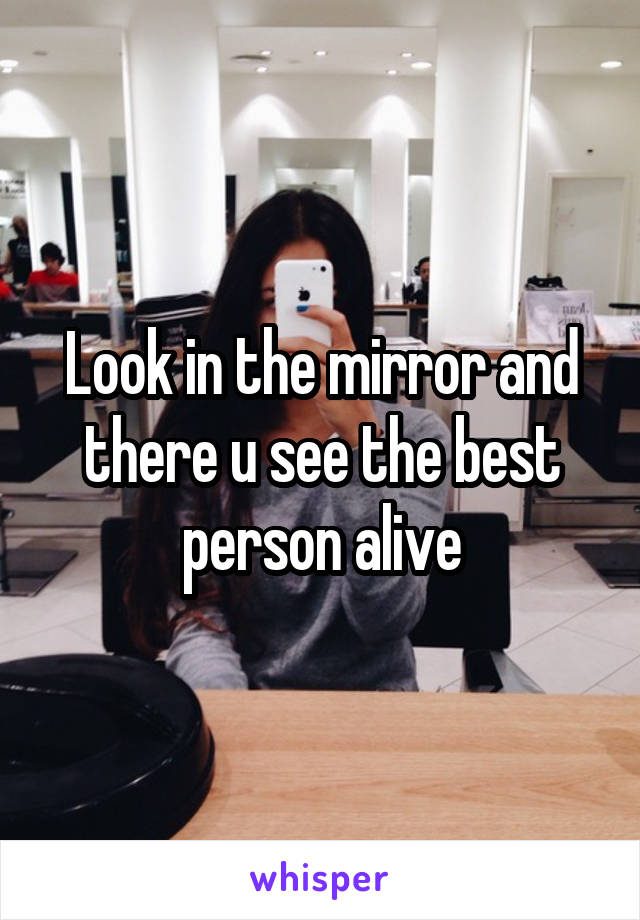 Look in the mirror and there u see the best person alive