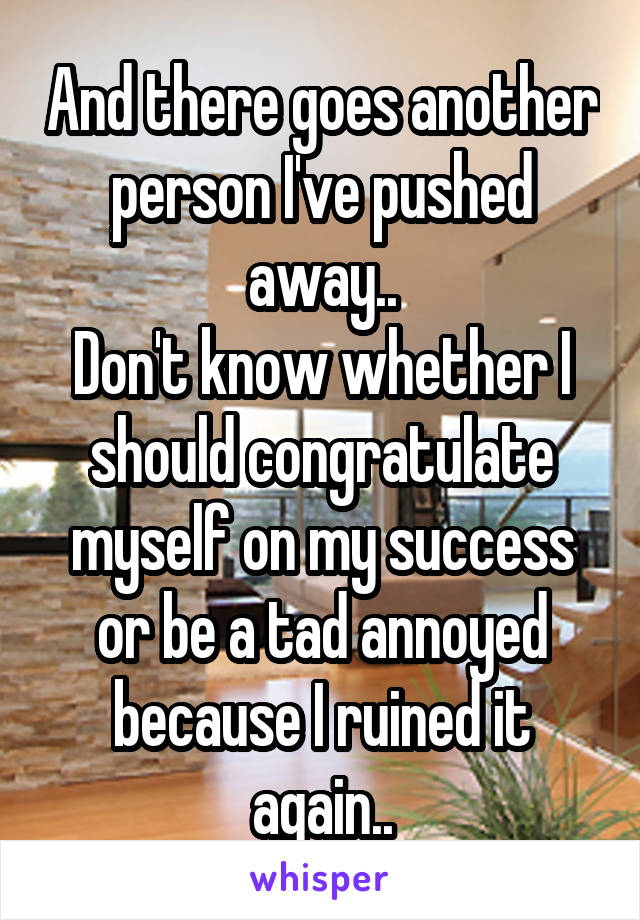 And there goes another person I've pushed away..
Don't know whether I should congratulate myself on my success or be a tad annoyed because I ruined it again..