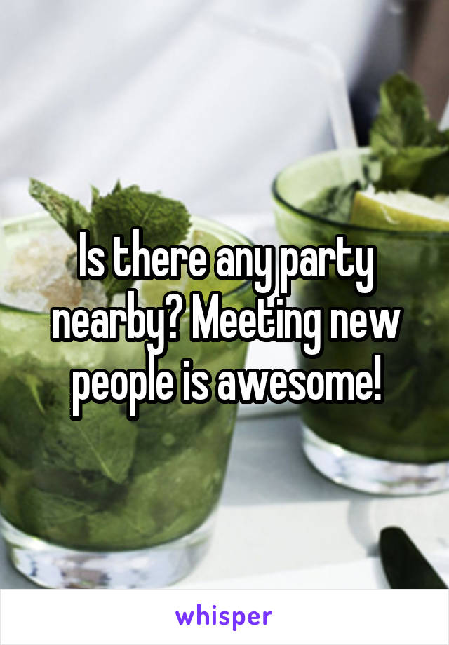 Is there any party nearby? Meeting new people is awesome!