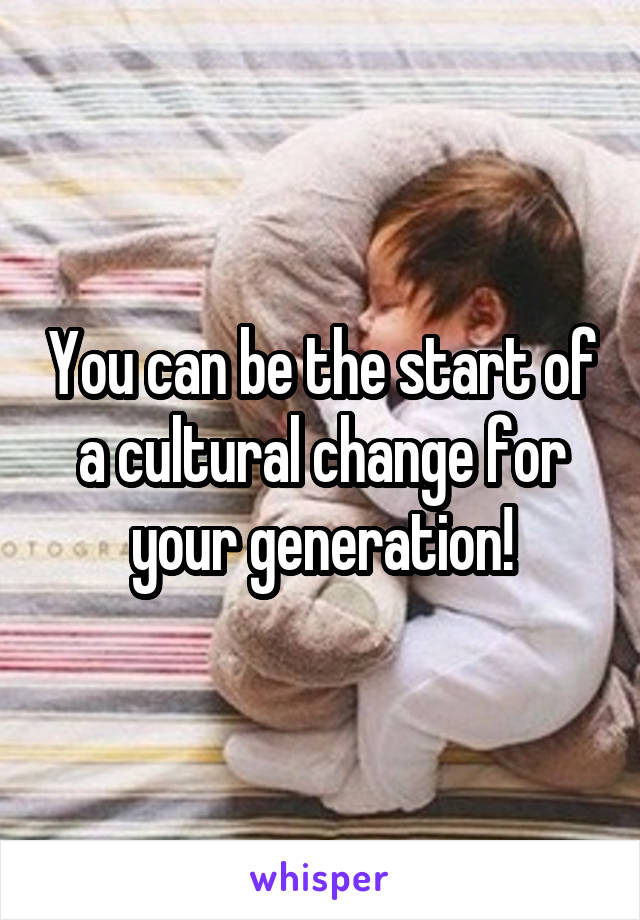 You can be the start of a cultural change for your generation!