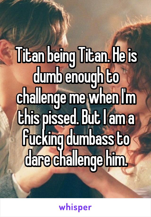 Titan being Titan. He is dumb enough to challenge me when I'm this pissed. But I am a fucking dumbass to dare challenge him.