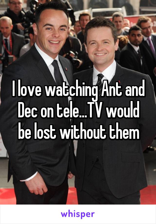 I love watching Ant and Dec on tele...TV would be lost without them