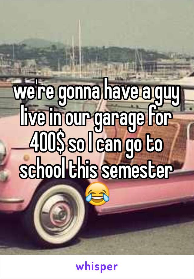 we're gonna have a guy live in our garage for 400$ so I can go to school this semester 😂