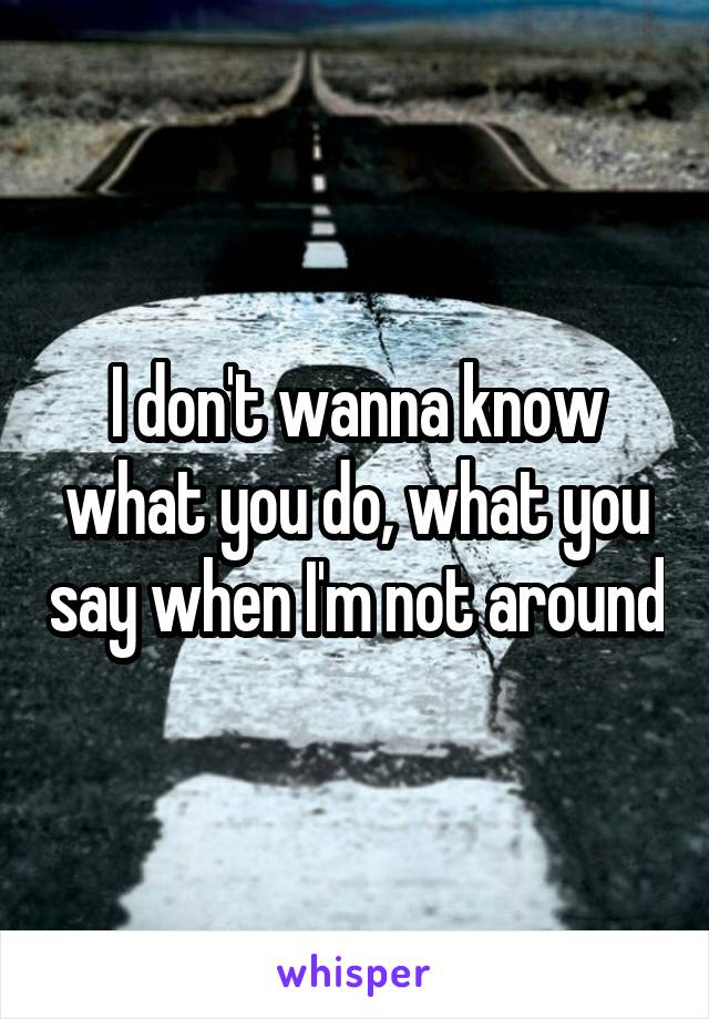 I don't wanna know what you do, what you say when I'm not around