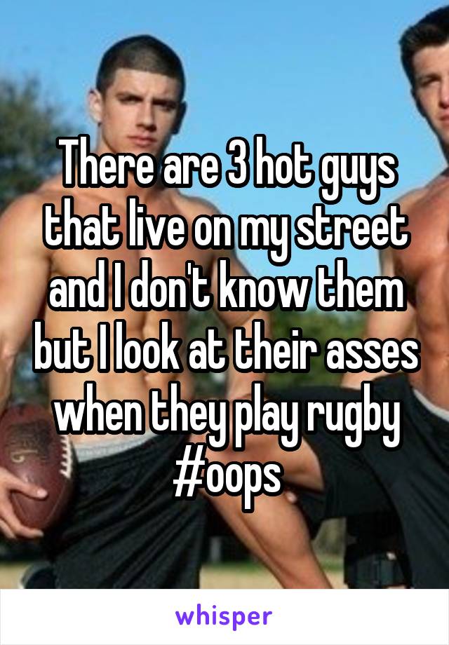 There are 3 hot guys that live on my street and I don't know them but I look at their asses when they play rugby #oops