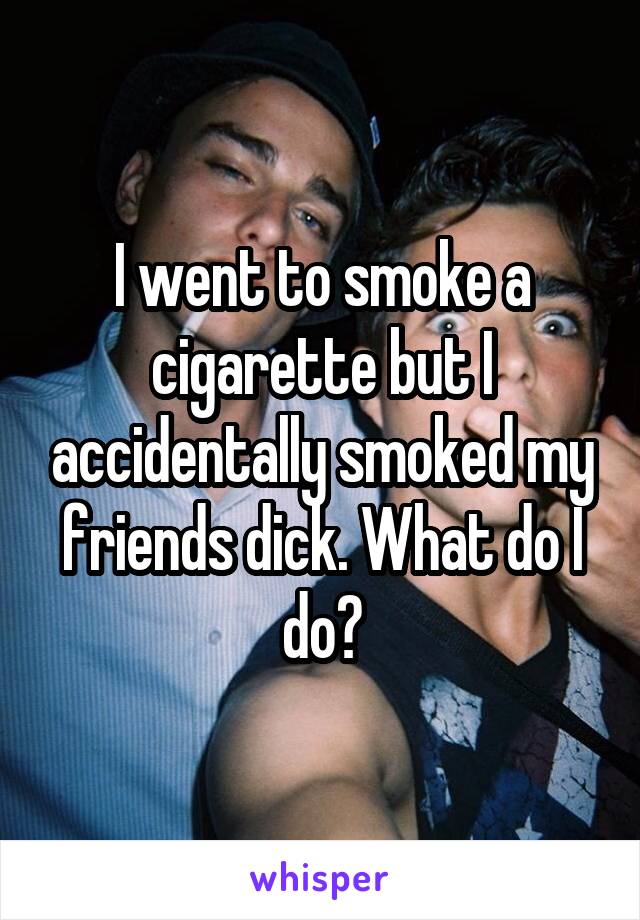 I went to smoke a cigarette but I accidentally smoked my friends dick. What do I do?