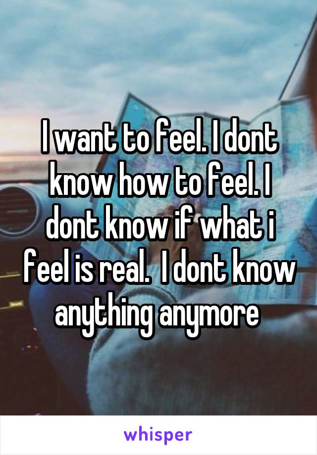 I want to feel. I dont know how to feel. I dont know if what i feel is real.  I dont know anything anymore 