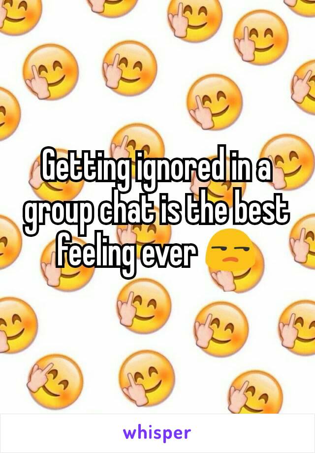 Getting ignored in a group chat is the best feeling ever 😒