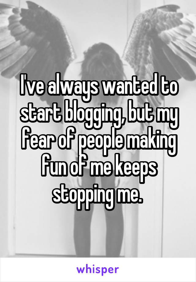 I've always wanted to start blogging, but my fear of people making fun of me keeps stopping me. 