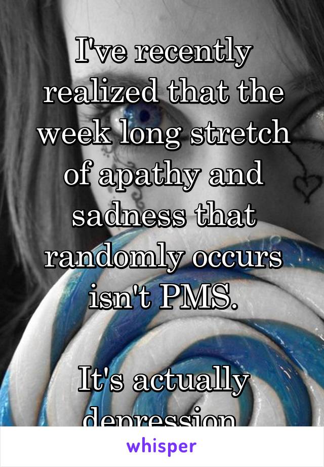 I've recently realized that the week long stretch of apathy and sadness that randomly occurs isn't PMS.

It's actually depression.