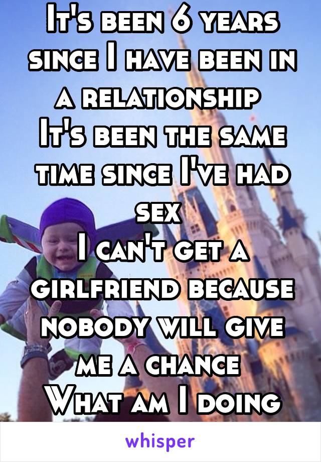 It's been 6 years since I have been in a relationship 
It's been the same time since I've had sex 
I can't get a girlfriend because nobody will give me a chance 
What am I doing wrong? M