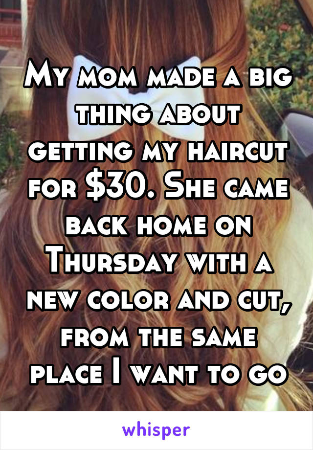 My mom made a big thing about getting my haircut for $30. She came back home on Thursday with a new color and cut, from the same place I want to go