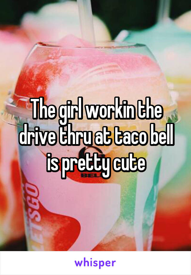 The girl workin the drive thru at taco bell is pretty cute