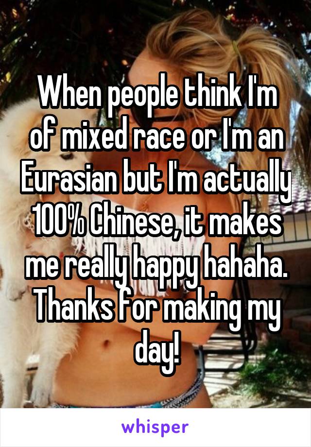 When people think I'm of mixed race or I'm an Eurasian but I'm actually 100% Chinese, it makes me really happy hahaha. Thanks for making my day!