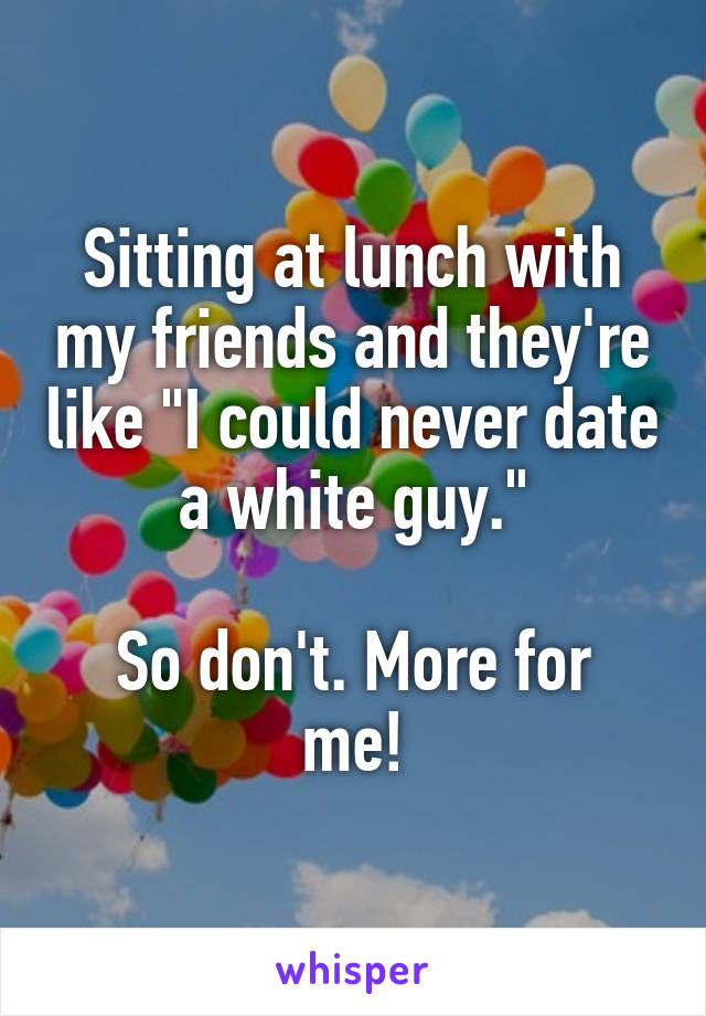 Sitting at lunch with my friends and they're like "I could never date a white guy."

So don't. More for me!