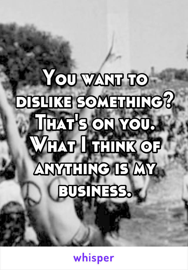 You want to dislike something? That's on you. What I think of anything is my business.