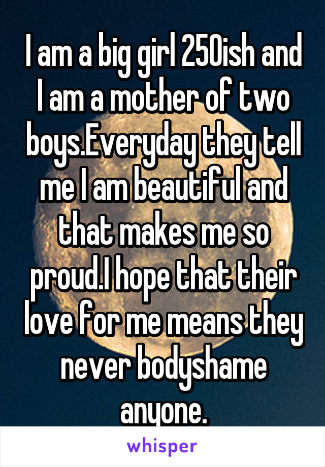 I am a big girl 250ish and I am a mother of two boys.Everyday they tell me I am beautiful and that makes me so proud.I hope that their love for me means they never bodyshame anyone.