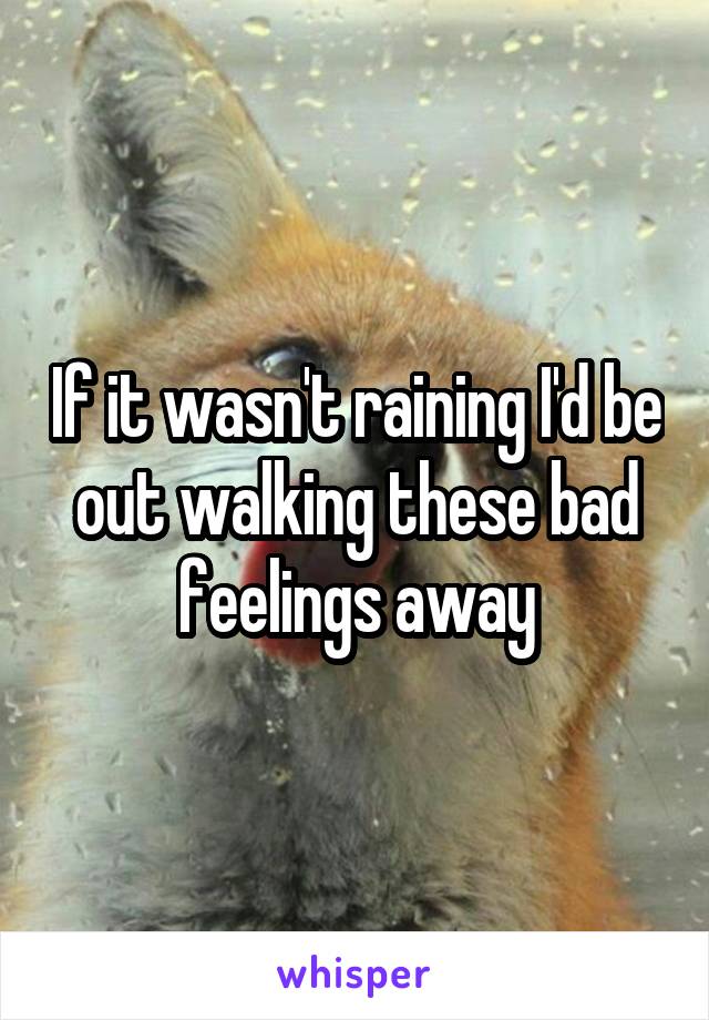 If it wasn't raining I'd be out walking these bad feelings away