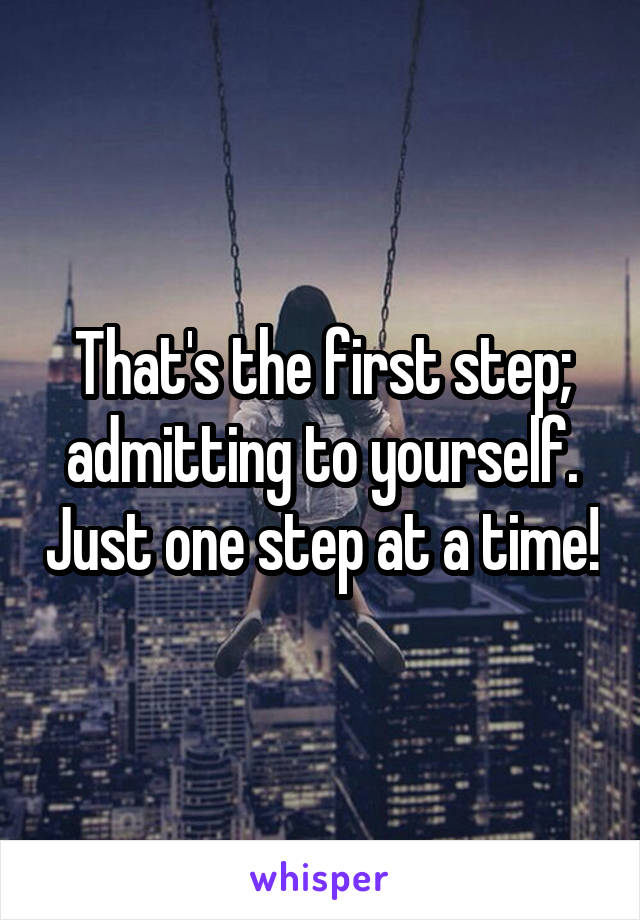 That's the first step; admitting to yourself. Just one step at a time!