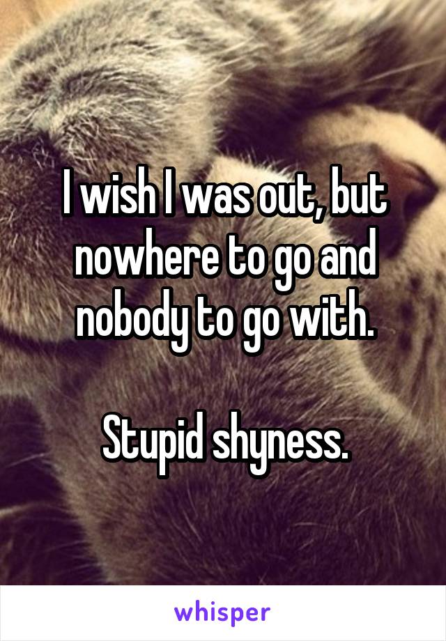 I wish I was out, but nowhere to go and nobody to go with.

Stupid shyness.