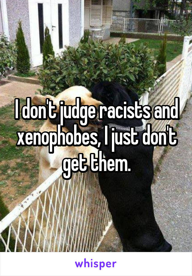 I don't judge racists and xenophobes, I just don't get them.