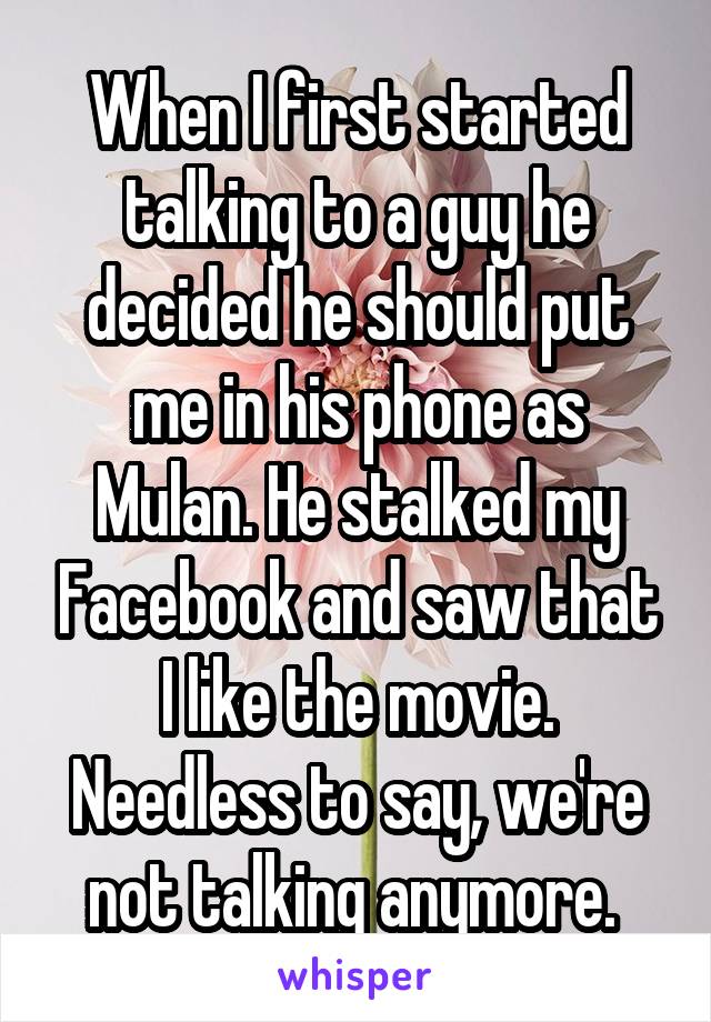 When I first started talking to a guy he decided he should put me in his phone as Mulan. He stalked my Facebook and saw that I like the movie. Needless to say, we're not talking anymore. 