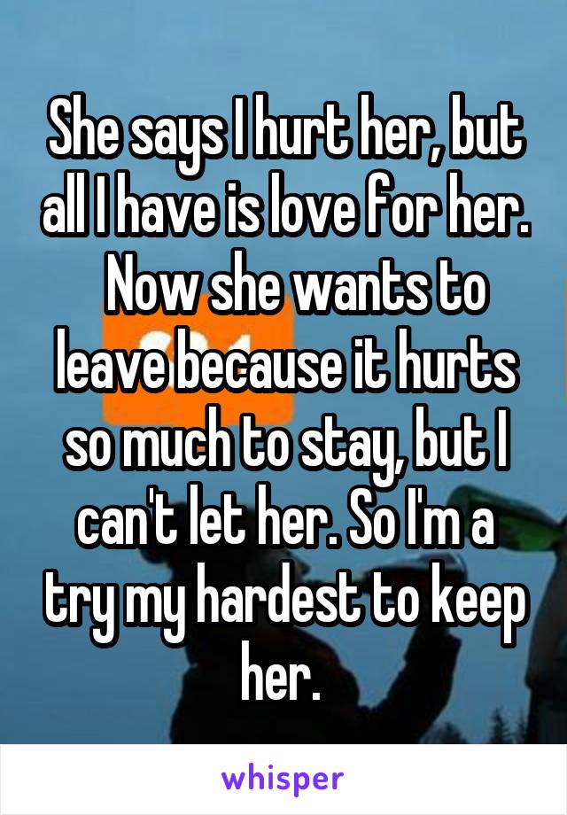 She says I hurt her, but all I have is love for her.   Now she wants to leave because it hurts so much to stay, but I can't let her. So I'm a try my hardest to keep her. 