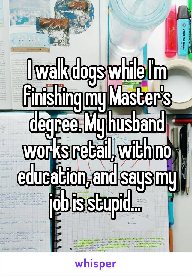 I walk dogs while I'm finishing my Master's degree. My husband works retail, with no education, and says my job is stupid... 