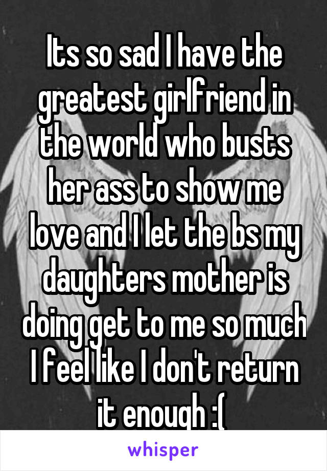 Its so sad I have the greatest girlfriend in the world who busts her ass to show me love and I let the bs my daughters mother is doing get to me so much I feel like I don't return it enough :( 