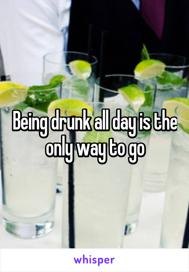 Being drunk all day is the only way to go