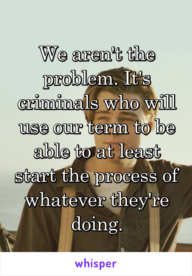 We aren't the problem. It's criminals who will use our term to be able to at least start the process of whatever they're doing.