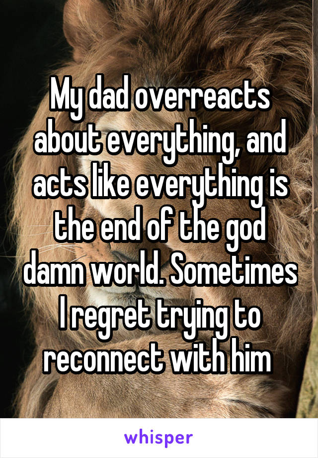 My dad overreacts about everything, and acts like everything is the end of the god damn world. Sometimes I regret trying to reconnect with him 