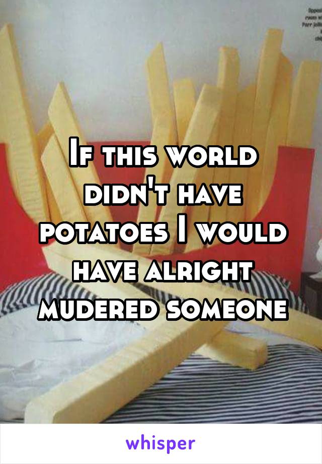 If this world didn't have potatoes I would have alright mudered someone