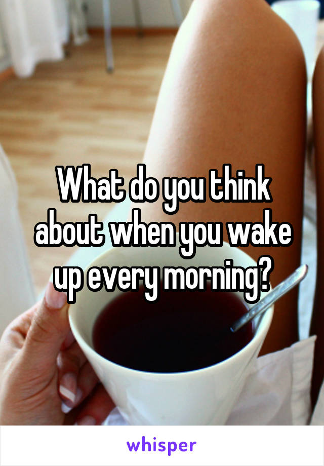 What do you think about when you wake up every morning?