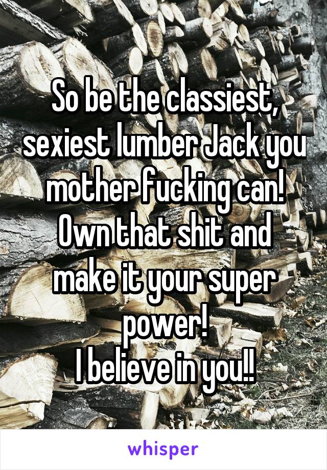 So be the classiest, sexiest lumber Jack you mother fucking can!
Own that shit and make it your super power!
I believe in you!!