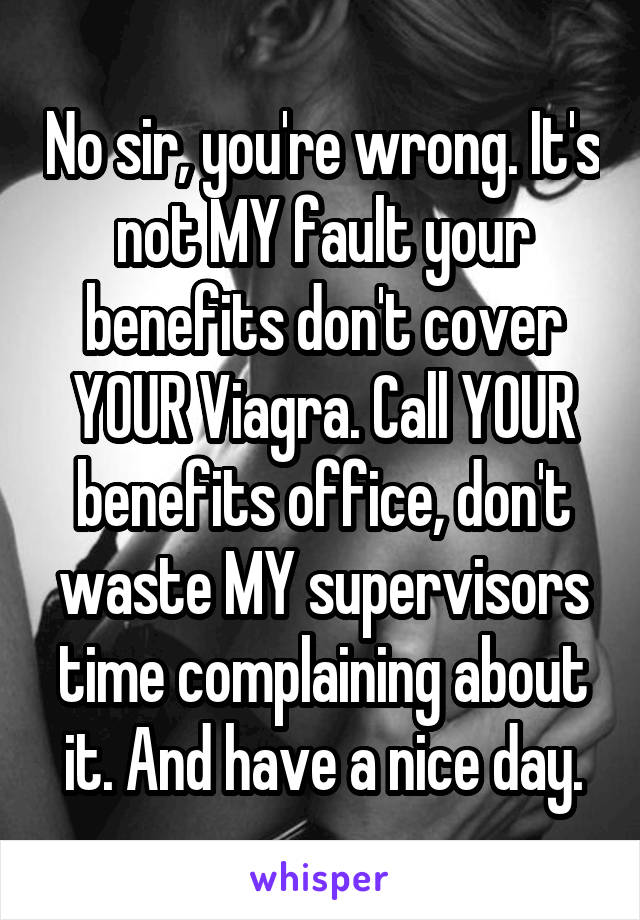 No sir, you're wrong. It's not MY fault your benefits don't cover YOUR Viagra. Call YOUR benefits office, don't waste MY supervisors time complaining about it. And have a nice day.