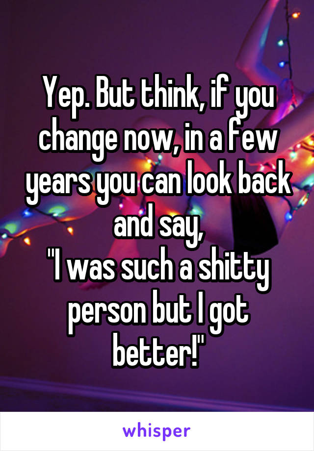 Yep. But think, if you change now, in a few years you can look back and say,
"I was such a shitty person but I got better!"