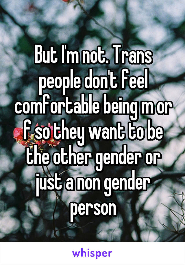 But I'm not. Trans people don't feel comfortable being m or f so they want to be the other gender or just a non gender person