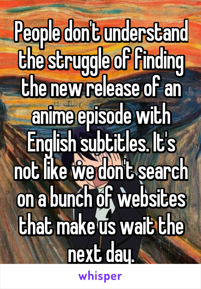 People don't understand the struggle of finding the new release of an anime episode with English subtitles. It's not like we don't search on a bunch of websites that make us wait the next day.