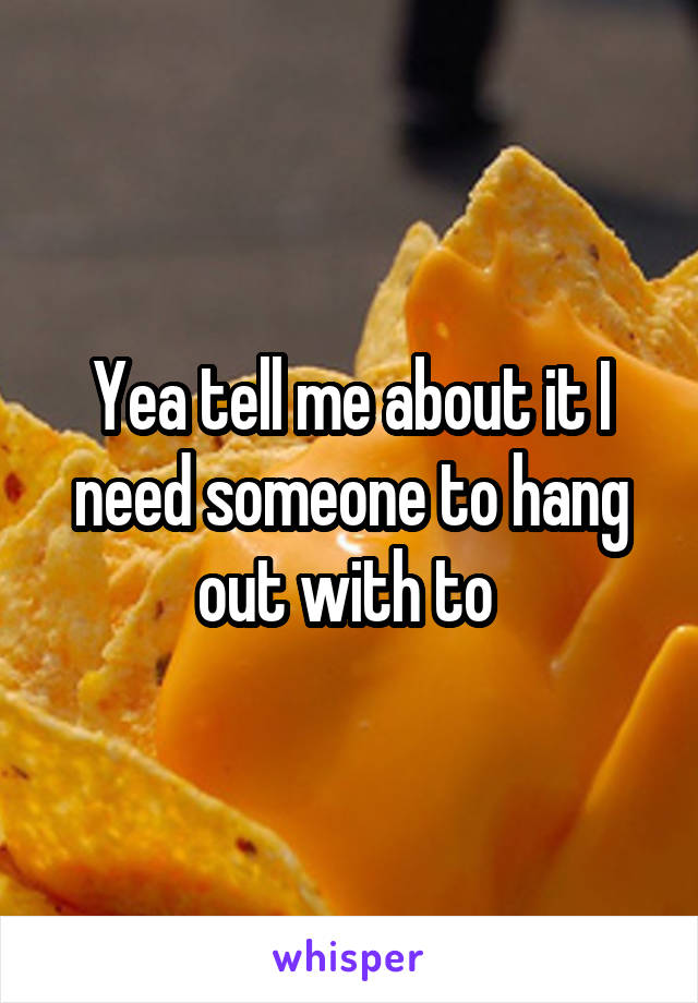 Yea tell me about it I need someone to hang out with to 