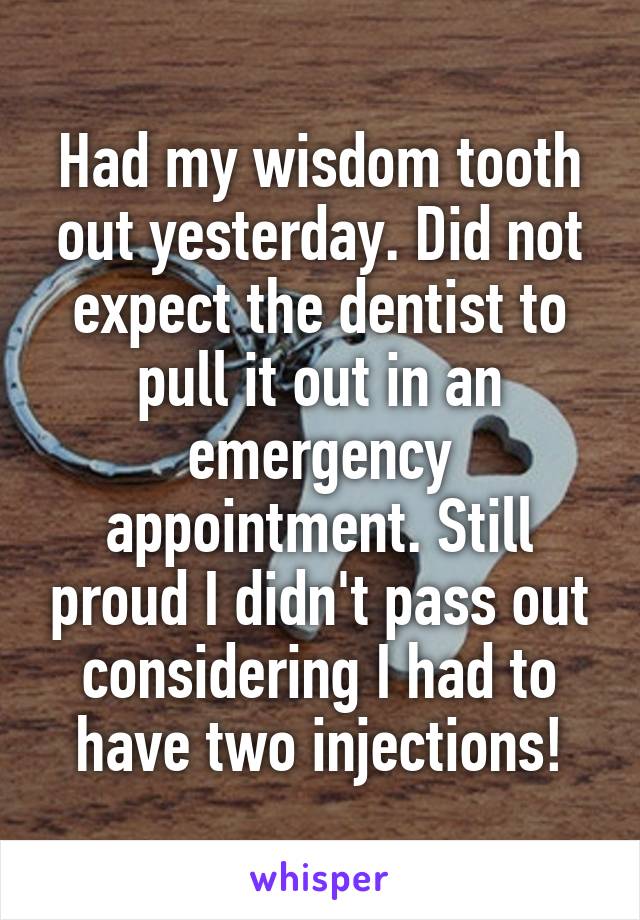 Had my wisdom tooth out yesterday. Did not expect the dentist to pull it out in an emergency appointment. Still proud I didn't pass out considering I had to have two injections!